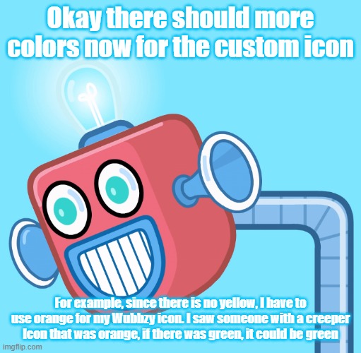 Red, Yellow, Green, Purple, etc. | Okay there should more colors now for the custom icon; For example, since there is no yellow, I have to use orange for my Wubbzy icon. I saw someone with a creeper Icon that was orange, if there was green, it could be green | image tagged in wubbzy's info robot,color | made w/ Imgflip meme maker