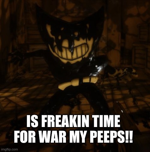 "Bendy" wants... | IS FREAKIN TIME FOR WAR MY PEEPS!! | image tagged in bendy wants | made w/ Imgflip meme maker