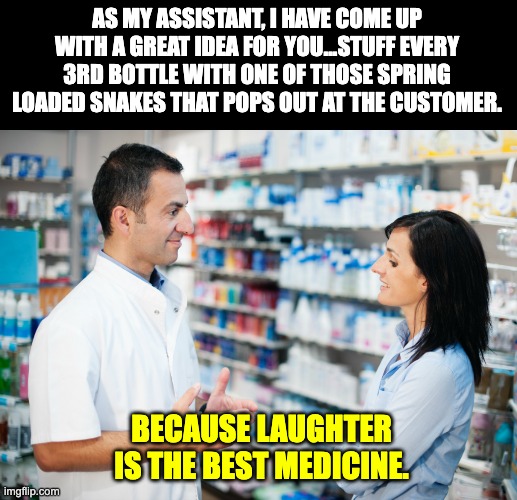 Laughter | AS MY ASSISTANT, I HAVE COME UP WITH A GREAT IDEA FOR YOU...STUFF EVERY 3RD BOTTLE WITH ONE OF THOSE SPRING LOADED SNAKES THAT POPS OUT AT THE CUSTOMER. BECAUSE LAUGHTER IS THE BEST MEDICINE. | image tagged in pharmacist talking to patient | made w/ Imgflip meme maker