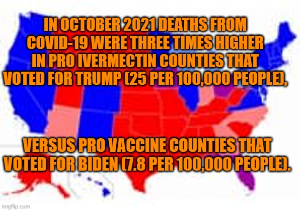 In spite of the higher death rate, 40% of Republicans remain unvaccinated. | IN OCTOBER 2021 DEATHS FROM COVID-19 WERE THREE TIMES HIGHER IN PRO IVERMECTIN COUNTIES THAT VOTED FOR TRUMP (25 PER 100,000 PEOPLE), VERSUS PRO VACCINE COUNTIES THAT VOTED FOR BIDEN (7.8 PER 100,000 PEOPLE). | image tagged in politics | made w/ Imgflip meme maker