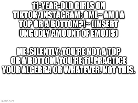 Blank White Template | 11-YEAR-OLD GIRLS ON TIKTOK/INSTAGRAM: OML~ AM I A TOP OR A BOTTOM?!~ (INSERT UNGODLY AMOUNT OF EMOJIS)
                                 ME, SILENTLY: YOU'RE NOT A TOP OR A BOTTOM. YOU'RE 11. PRACTICE YOUR ALGEBRA OR WHATEVER. NOT THIS. | image tagged in blank white template | made w/ Imgflip meme maker