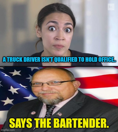 Does aoc even realize the stupidity of her statement...No,No she doesn't. | A TRUCK DRIVER ISN'T QUALIFIED TO HOLD OFFICE.. SAYS THE BARTENDER. | image tagged in crazy alexandria ocasio-cortez,truck driver,new jersey,senate,aoc | made w/ Imgflip meme maker