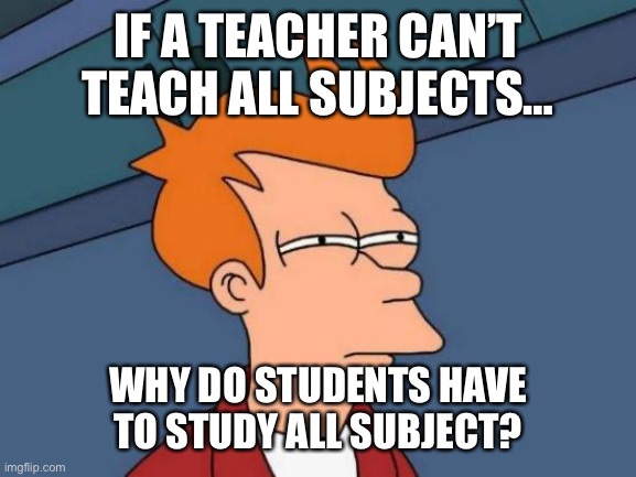 Meme | IF A TEACHER CAN’T TEACH ALL SUBJECTS…; WHY DO STUDENTS HAVE TO STUDY ALL SUBJECT? | image tagged in memes,futurama fry | made w/ Imgflip meme maker