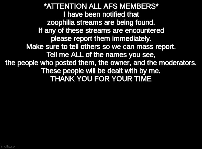 *ATTENTION* | *ATTENTION ALL AFS MEMBERS*
I have been notified that zoophilia streams are being found.
If any of these streams are encountered please report them immediately.
Make sure to tell others so we can mass report.
Tell me ALL of the names you see, the people who posted them, the owner, and the moderators.
These people will be dealt with by me.
THANK YOU FOR YOUR TIME | image tagged in blank black,anti furry | made w/ Imgflip meme maker