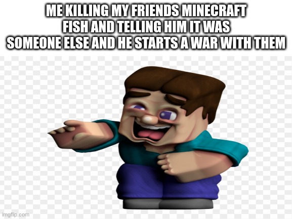 evil level 100 | ME KILLING MY FRIENDS MINECRAFT FISH AND TELLING HIM IT WAS SOMEONE ELSE AND HE STARTS A WAR WITH THEM | image tagged in memes,minecraft steve | made w/ Imgflip meme maker