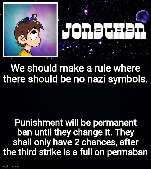 Jonathan vs The World Template | We should make a rule where there should be no nazi symbols. Punishment will be permanent ban until they change it. They shall only have 2 chances, after the third strike is a full on permaban | image tagged in jonathan vs the world template | made w/ Imgflip meme maker