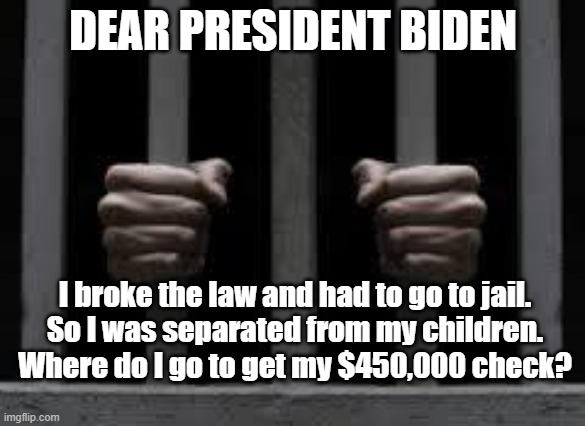 Jail | DEAR PRESIDENT BIDEN; I broke the law and had to go to jail.
So I was separated from my children.
Where do I go to get my $450,000 check? | image tagged in jail | made w/ Imgflip meme maker