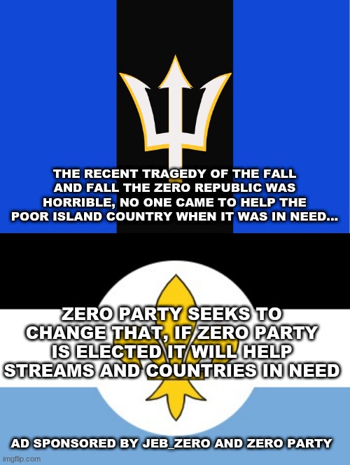 THE RECENT TRAGEDY OF THE FALL AND FALL THE ZERO REPUBLIC WAS HORRIBLE, NO ONE CAME TO HELP THE POOR ISLAND COUNTRY WHEN IT WAS IN NEED... ZERO PARTY SEEKS TO CHANGE THAT, IF ZERO PARTY IS ELECTED IT WILL HELP STREAMS AND COUNTRIES IN NEED; AD SPONSORED BY JEB_ZERO AND ZERO PARTY | image tagged in zero republic | made w/ Imgflip meme maker