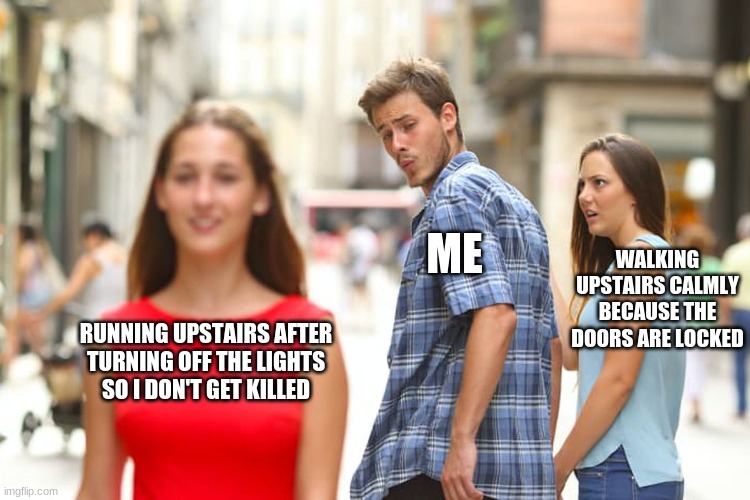 Distracted Boyfriend Meme |  ME; WALKING UPSTAIRS CALMLY BECAUSE THE DOORS ARE LOCKED; RUNNING UPSTAIRS AFTER
TURNING OFF THE LIGHTS
SO I DON'T GET KILLED | image tagged in memes,distracted boyfriend | made w/ Imgflip meme maker