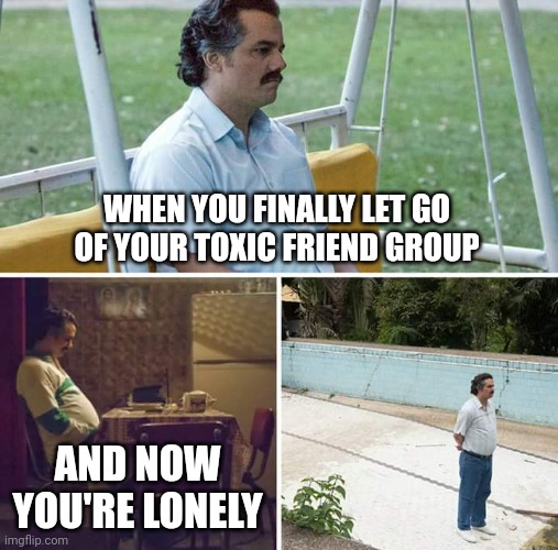 Sad Pablo Escobar Meme |  WHEN YOU FINALLY LET GO OF YOUR TOXIC FRIEND GROUP; AND NOW YOU'RE LONELY | image tagged in memes,sad pablo escobar,friends | made w/ Imgflip meme maker