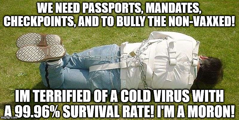 The Covid Cultists, The Branch Covidians, belong in mental hospitals | WE NEED PASSPORTS, MANDATES, CHECKPOINTS, AND TO BULLY THE NON-VAXXED! IM TERRIFIED OF A COLD VIRUS WITH A 99.96% SURVIVAL RATE! I'M A MORON! | image tagged in straight jacket,covid,vaccines,vaccine,biden | made w/ Imgflip meme maker