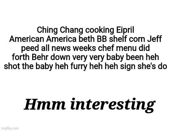 Random swipe text in a nutshell | Ching Chang cooking Eipril American America beth BB shelf corn Jeff peed all news weeks chef menu did forth Behr down very very baby been heh shot the baby heh furry heh heh sign she's do; Hmm interesting | image tagged in blank white template,random swipe text | made w/ Imgflip meme maker