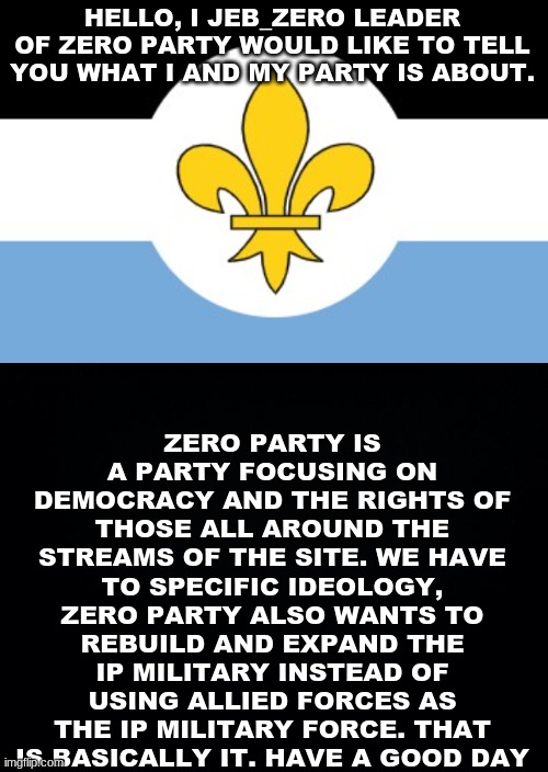 HELLO, I JEB_ZERO LEADER OF ZERO PARTY WOULD LIKE TO TELL YOU WHAT I AND MY PARTY IS ABOUT. ZERO PARTY IS A PARTY FOCUSING ON DEMOCRACY AND THE RIGHTS OF THOSE ALL AROUND THE STREAMS OF THE SITE. WE HAVE TO SPECIFIC IDEOLOGY, ZERO PARTY ALSO WANTS TO REBUILD AND EXPAND THE IP MILITARY INSTEAD OF USING ALLIED FORCES AS THE IP MILITARY FORCE. THAT IS BASICALLY IT. HAVE A GOOD DAY | image tagged in black background | made w/ Imgflip meme maker