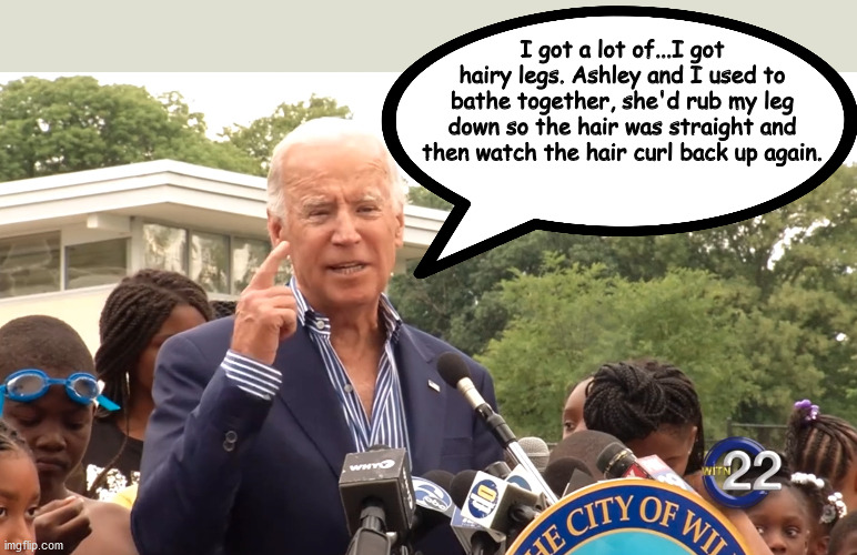 Shower Time with Joe |  I got a lot of...I got hairy legs. Ashley and I used to bathe together, she'd rub my leg down so the hair was straight and then watch the hair curl back up again. | image tagged in joe biden | made w/ Imgflip meme maker