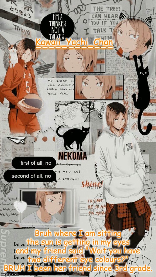 Yachi's kenma temp | Bruh where I am sitting the sun is getting in my eyes and my friend said "Wait you have two different eye colours?" BRUH I been her friend since 3rd grade. | image tagged in yachi's kenma temp | made w/ Imgflip meme maker