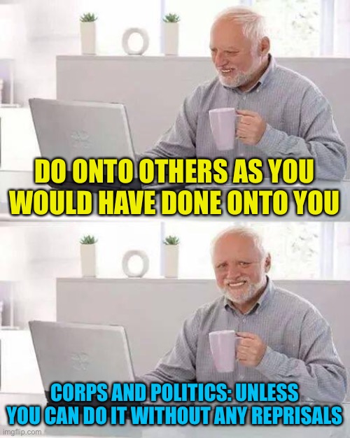 Life lessons we will all learn, Pepe party dropping more truth bombs | DO ONTO OTHERS AS YOU WOULD HAVE DONE ONTO YOU; CORPS AND POLITICS: UNLESS YOU CAN DO IT WITHOUT ANY REPRISALS | image tagged in memes,hide the pain harold,90-100yr old quote | made w/ Imgflip meme maker