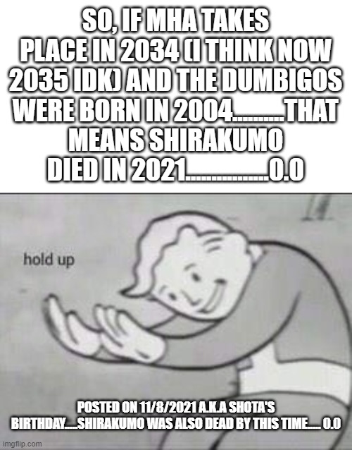 ahem..........so yeah......pretty accurate though | SO, IF MHA TAKES PLACE IN 2034 (I THINK NOW 2035 IDK) AND THE DUMBIGOS WERE BORN IN 2004..........THAT MEANS SHIRAKUMO DIED IN 2021................0.0; POSTED ON 11/8/2021 A.K.A SHOTA'S BIRTHDAY.....SHIRAKUMO WAS ALSO DEAD BY THIS TIME..... 0.0 | image tagged in fallout hold up,shirakumo,aizawa,the 3 dumbigos,mha,2021 | made w/ Imgflip meme maker