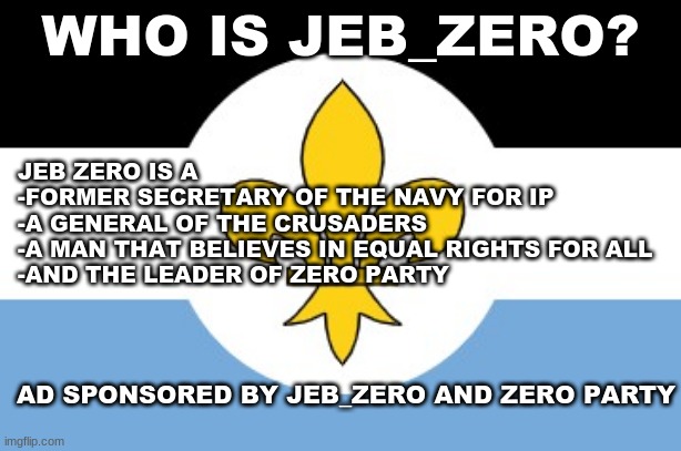 WHO IS JEB_ZERO? JEB ZERO IS A
-FORMER SECRETARY OF THE NAVY FOR IP
-A GENERAL OF THE CRUSADERS
-A MAN THAT BELIEVES IN EQUAL RIGHTS FOR ALL
-AND THE LEADER OF ZERO PARTY; AD SPONSORED BY JEB_ZERO AND ZERO PARTY | made w/ Imgflip meme maker