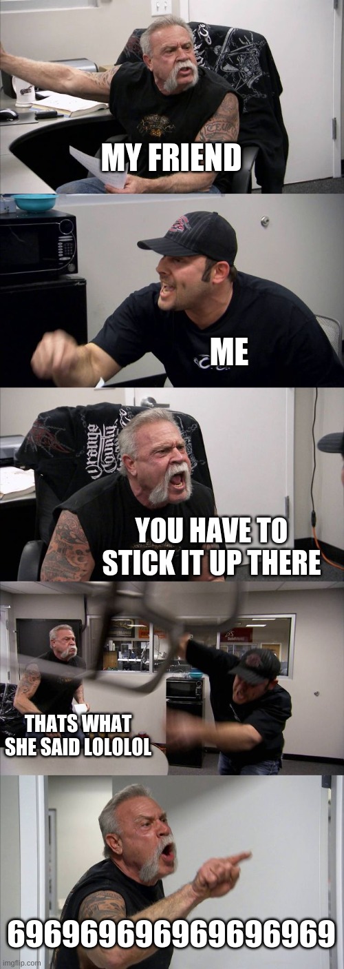 American Chopper Argument Meme | MY FRIEND; ME; YOU HAVE TO STICK IT UP THERE; THATS WHAT SHE SAID LOLOLOL; 696969696969696969 | image tagged in memes,american chopper argument | made w/ Imgflip meme maker