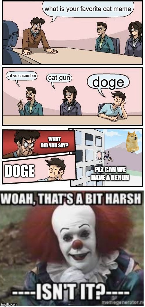 funny pennywise meme | what is your favorite cat meme; cat vs cucumber; cat gun; doge; WHAT DID YOU SAY? DOGE; PLZ CAN WE HAVE A RERUN | image tagged in memes,boardroom meeting suggestion,pennywise | made w/ Imgflip meme maker