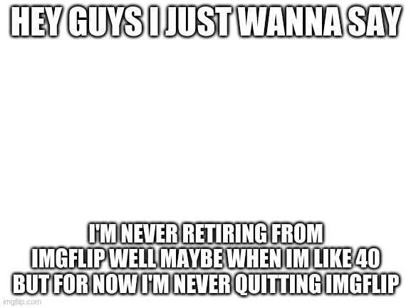 Blank White Template | HEY GUYS I JUST WANNA SAY; I'M NEVER RETIRING FROM IMGFLIP WELL MAYBE WHEN IM LIKE 40 BUT FOR NOW I'M NEVER QUITTING IMGFLIP | image tagged in blank white template | made w/ Imgflip meme maker