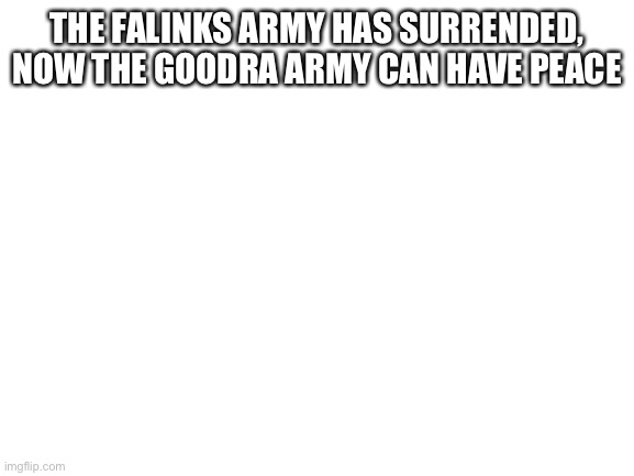 Yes | THE FALINKS ARMY HAS SURRENDED, NOW THE GOODRA ARMY CAN HAVE PEACE | image tagged in blank white template | made w/ Imgflip meme maker