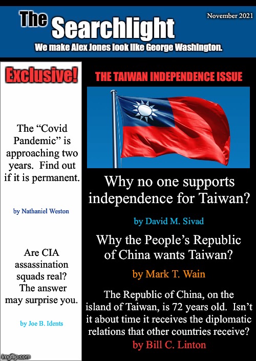 New blank Searchlight cover | November 2021; THE TAIWAN INDEPENDENCE ISSUE; The “Covid Pandemic” is approaching two years.  Find out if it is permanent. Why no one supports independence for Taiwan? by Nathaniel Weston; by David M. Sivad; Why the People’s Republic of China wants Taiwan? Are CIA assassination squads real?  The answer may surprise you. by Mark T. Wain; The Republic of China, on the island of Taiwan, is 72 years old.  Isn’t it about time it receives the diplomatic relations that other countries receive? by Joe B. Idents; by Bill C. Linton | image tagged in new blank searchlight cover,taiwan | made w/ Imgflip meme maker