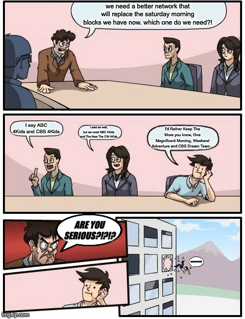 Saturday Morning Meetings Be Like... | we need a better network that will replace the saturday morning blocks we have now. which one do we need?! I say ABC 4Kids and CBS 4Kids; I said as well, but we need NBC 4Kids and The New The CW 4Kids; I'd Rather Keep The More you know, One Magnificent Morning, Weekend Adventure and CBS Dream Team... ARE YOU SERIOUS?!?!? AAAAAAHHH!!!! | image tagged in memes,boardroom meeting suggestion | made w/ Imgflip meme maker