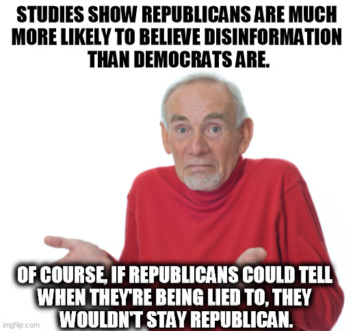 Republicans believe. That's how they go wrong. | STUDIES SHOW REPUBLICANS ARE MUCH 
MORE LIKELY TO BELIEVE DISINFORMATION 
THAN DEMOCRATS ARE. OF COURSE, IF REPUBLICANS COULD TELL 
WHEN THEY'RE BEING LIED TO, THEY 
WOULDN'T STAY REPUBLICAN. | image tagged in old man shrugging,republicans,believe,lies | made w/ Imgflip meme maker