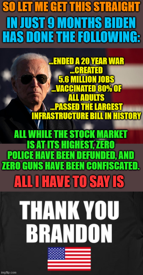 Biden is the greatest POTUS since Kennedy. | SO LET ME GET THIS STRAIGHT; IN JUST 9 MONTHS BIDEN HAS DONE THE FOLLOWING:; ...ENDED A 20 YEAR WAR
...CREATED 5.6 MILLION JOBS
...VACCINATED 80% OF ALL ADULTS
...PASSED THE LARGEST INFRASTRUCTURE BILL IN HISTORY; ALL WHILE THE STOCK MARKET IS AT ITS HIGHEST, ZERO POLICE HAVE BEEN DEFUNDED, AND ZERO GUNS HAVE BEEN CONFISCATED. ALL I HAVE TO SAY IS | image tagged in trump lost,ivanka,pelosi's haircut,arizona lol | made w/ Imgflip meme maker