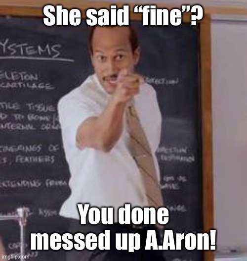 Substitute Teacher(You Done Messed Up A A Ron) | She said “fine”? You done messed up A.Aron! | image tagged in substitute teacher you done messed up a a ron | made w/ Imgflip meme maker