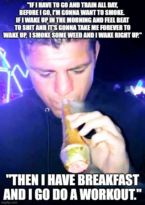 nick diaz | "IF I HAVE TO GO AND TRAIN ALL DAY, BEFORE I GO, I'M GONNA WANT TO SMOKE.  IF I WAKE UP IN THE MORNING AND FEEL BEAT TO SHIT AND IT'S GONNA TAKE ME FOREVER TO WAKE UP,  I SMOKE SOME WEED AND I WAKE RIGHT UP."; "THEN I HAVE BREAKFAST AND I GO DO A WORKOUT." | image tagged in nick diaz smoking a cone,ufc | made w/ Imgflip meme maker