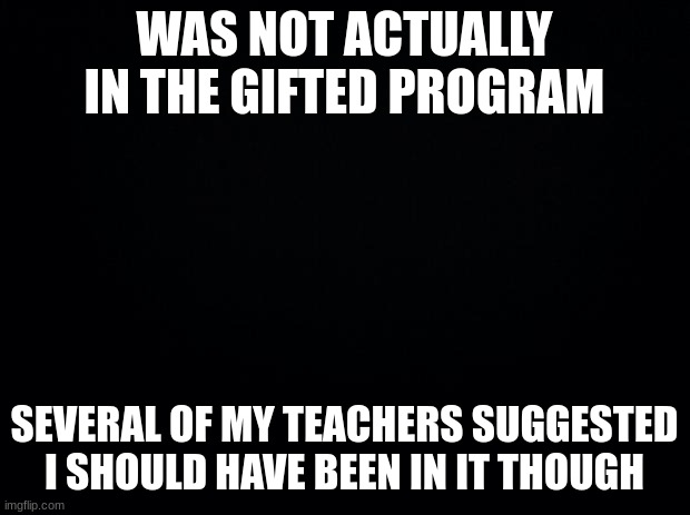 currently reading the gay bible |  WAS NOT ACTUALLY IN THE GIFTED PROGRAM; SEVERAL OF MY TEACHERS SUGGESTED I SHOULD HAVE BEEN IN IT THOUGH | image tagged in black background | made w/ Imgflip meme maker