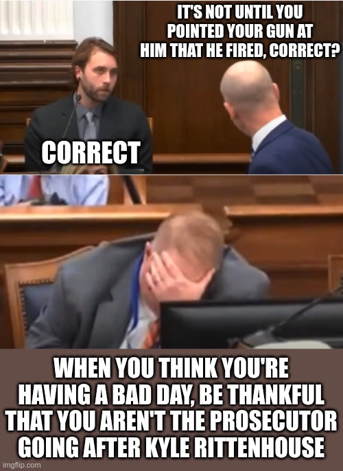 I'm sure the prosecutor wanted it so bad, that it had to come true | IT'S NOT UNTIL YOU POINTED YOUR GUN AT HIM THAT HE FIRED, CORRECT? CORRECT; WHEN YOU THINK YOU'RE HAVING A BAD DAY, BE THANKFUL THAT YOU AREN'T THE PROSECUTOR GOING AFTER KYLE RITTENHOUSE | image tagged in 2nd amendment,acquittal,free kyle | made w/ Imgflip meme maker