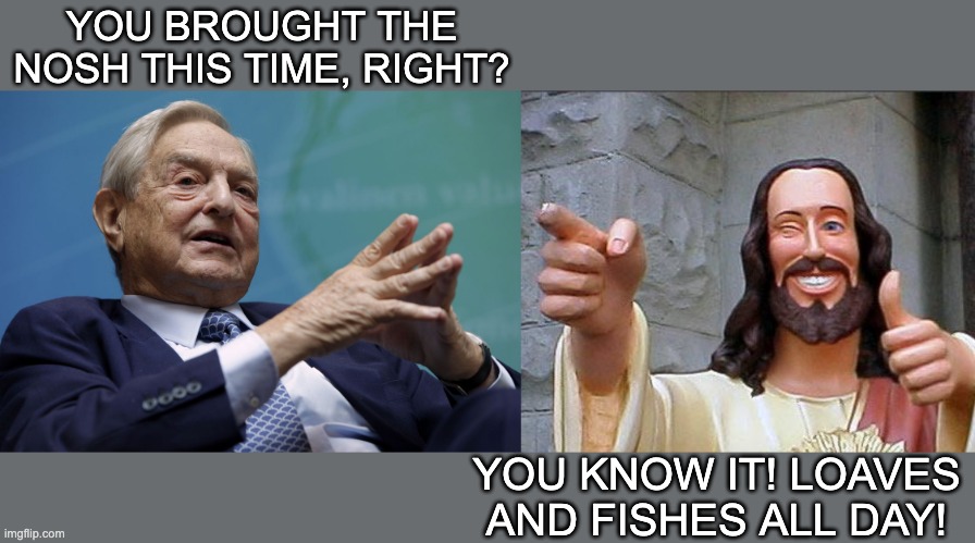 YOU BROUGHT THE NOSH THIS TIME, RIGHT? YOU KNOW IT! LOAVES AND FISHES ALL DAY! | image tagged in george soros,memes,buddy christ | made w/ Imgflip meme maker
