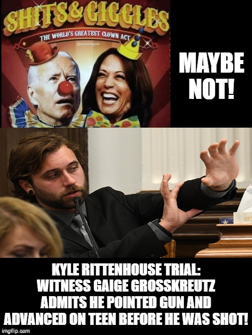 Shits and Giggles the Worlds Greatest Clown Show has been temporarily upstaged! | MAYBE NOT! KYLE RITTENHOUSE TRIAL: WITNESS GAIGE GROSSKREUTZ ADMITS HE POINTED GUN AND ADVANCED ON TEEN BEFORE HE WAS SHOT! | image tagged in clowns,self defense,stupid liberals,biden,kamala harris | made w/ Imgflip meme maker