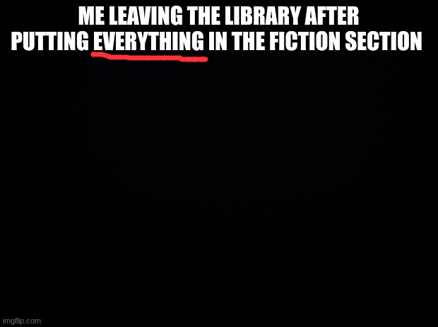Black background | ME LEAVING THE LIBRARY AFTER PUTTING EVERYTHING IN THE FICTION SECTION | image tagged in black background | made w/ Imgflip meme maker