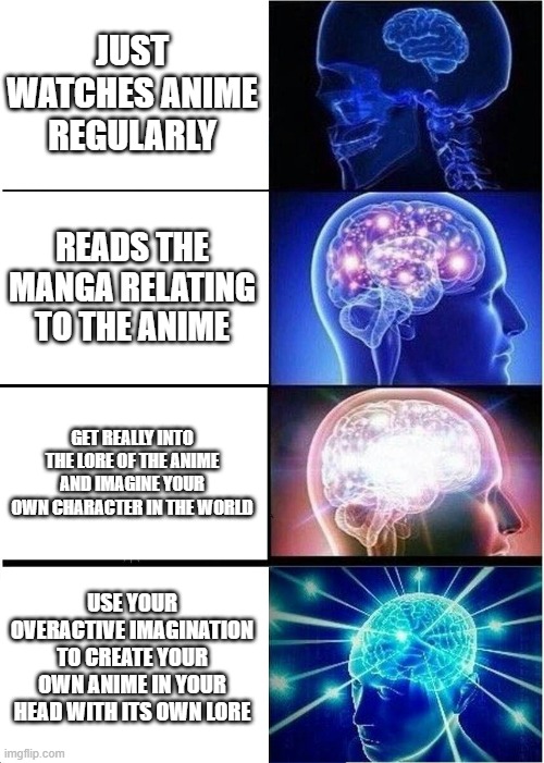 Expanding Brain Meme | JUST WATCHES ANIME REGULARLY; READS THE MANGA RELATING TO THE ANIME; GET REALLY INTO THE LORE OF THE ANIME AND IMAGINE YOUR OWN CHARACTER IN THE WORLD; USE YOUR OVERACTIVE IMAGINATION TO CREATE YOUR OWN ANIME IN YOUR HEAD WITH ITS OWN LORE | image tagged in memes,expanding brain | made w/ Imgflip meme maker