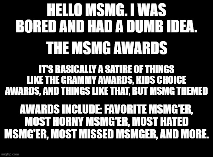 blank black | HELLO MSMG. I WAS BORED AND HAD A DUMB IDEA. THE MSMG AWARDS; IT'S BASICALLY A SATIRE OF THINGS LIKE THE GRAMMY AWARDS, KIDS CHOICE AWARDS, AND THINGS LIKE THAT, BUT MSMG THEMED; AWARDS INCLUDE: FAVORITE MSMG'ER, MOST HORNY MSMG'ER, MOST HATED MSMG'ER, MOST MISSED MSMGER, AND MORE. | image tagged in blank black | made w/ Imgflip meme maker