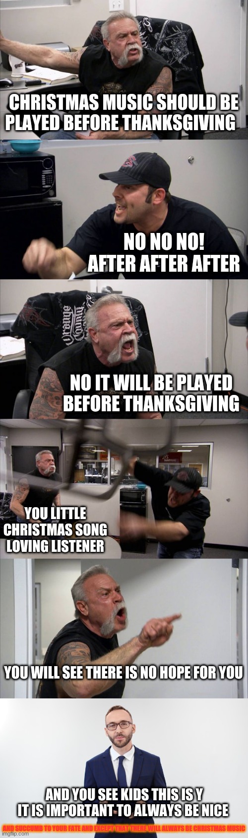 CHRISTMAS MUSIC SHOULD BE PLAYED BEFORE THANKSGIVING; NO NO NO! AFTER AFTER AFTER; NO IT WILL BE PLAYED BEFORE THANKSGIVING; YOU LITTLE CHRISTMAS SONG LOVING LISTENER; YOU WILL SEE THERE IS NO HOPE FOR YOU; AND YOU SEE KIDS THIS IS Y IT IS IMPORTANT TO ALWAYS BE NICE; AND SUCCUMB TO YOUR FATE AND EXCEPT THAT THERE WILL ALWAYS BE CHRISTMAS MUSIC | image tagged in memes,american chopper argument,man talking to camera | made w/ Imgflip meme maker