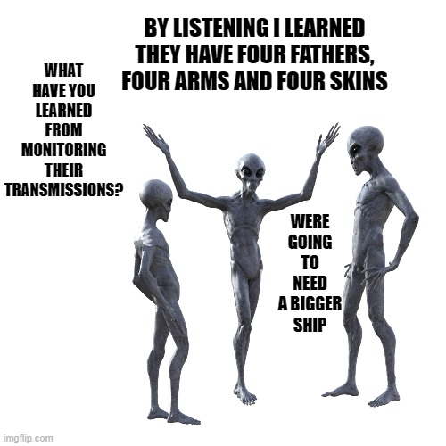 what would alien's think? | BY LISTENING I LEARNED THEY HAVE FOUR FATHERS, FOUR ARMS AND FOUR SKINS; WHAT HAVE YOU LEARNED FROM MONITORING THEIR TRANSMISSIONS? WERE GOING TO NEED A BIGGER SHIP | image tagged in aliens,four arms,four fathers,four skins | made w/ Imgflip meme maker