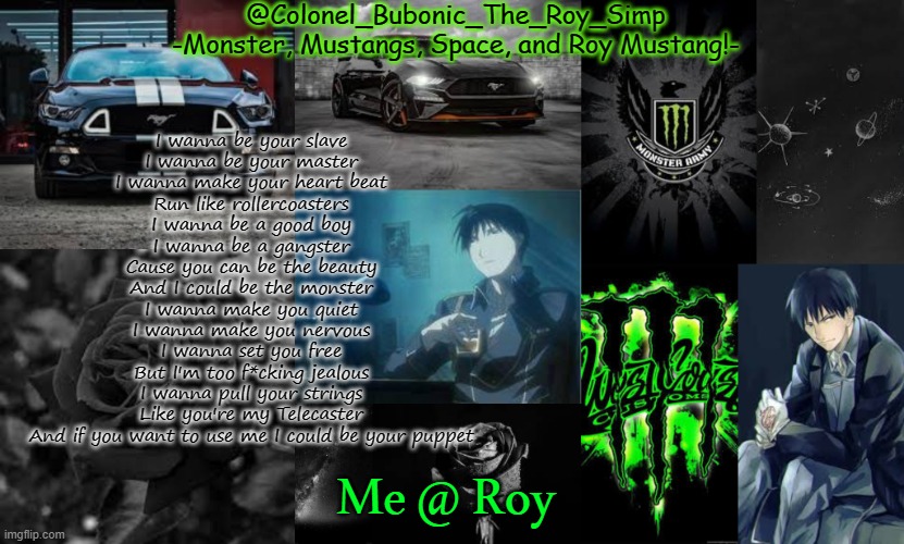 Monster, Mustangs, Space, and Roy Mustang oh my! | I wanna be your slave
I wanna be your master
I wanna make your heart beat
Run like rollercoasters
I wanna be a good boy
I wanna be a gangster
Cause you can be the beauty
And I could be the monster
I wanna make you quiet
I wanna make you nervous
I wanna set you free
But I'm too f*cking jealous
I wanna pull your strings
Like you're my Telecaster
And if you want to use me I could be your puppet; Me @ Roy | image tagged in monster mustangs space and roy mustang oh my | made w/ Imgflip meme maker