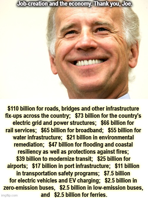 This is how you create jobs and get the economy moving again. Pay attention, Donald, you could have done this but you didn't. | Job-creation and the economy. Thank you, Joe. $110 billion for roads, bridges and other infrastructure 

fix-ups across the country;   $73 billion for the country's 
electric grid and power structures;   $66 billion for 
rail services;   $65 billion for broadband;   $55 billion for 

water infrastructure;   $21 billion in environmental 
remediation;   $47 billion for flooding and coastal 
resiliency as well as protections against fires; 
$39 billion to modernize transit;   $25 billion for 
airports;   $17 billion in port infrastructure;   $11 billion 
in transportation safety programs;   $7.5 billion 
for electric vehicles and EV charging;   $2.5 billion in 
zero-emission buses,   $2.5 billion in low-emission buses, 
and   $2.5 billion for ferries. | image tagged in joe biden smile smart successful,jobs,economy | made w/ Imgflip meme maker