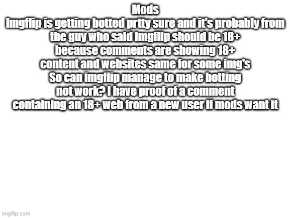 Blank White Template | Mods
Imgflip is getting botted prtty sure and it's probably from the guy who said imgflip should be 18+ because comments are showing 18+ content and websites same for some img's
So can imgflip manage to make botting not work? I have proof of a comment containing an 18+ web from a new user if mods want it | image tagged in blank white template | made w/ Imgflip meme maker