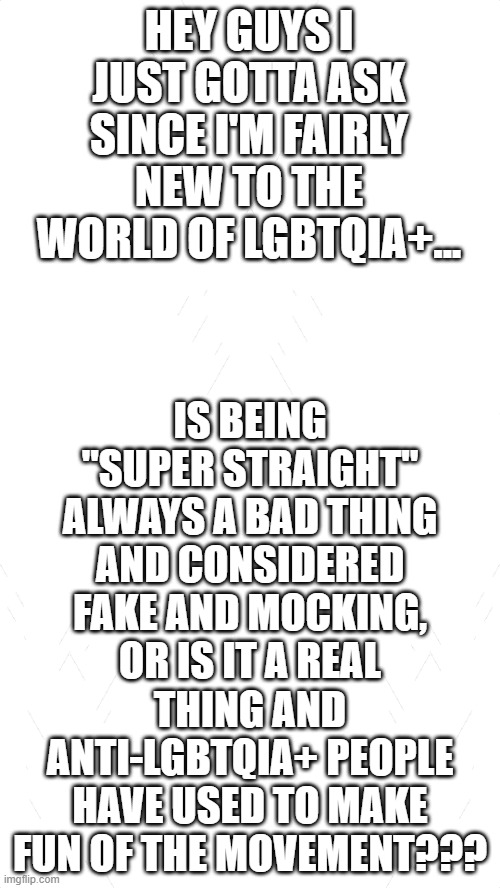 I honestly have NO idea if it's a bad thing or not. I've heard things from both sides and need some clarification thx :) | HEY GUYS I JUST GOTTA ASK SINCE I'M FAIRLY NEW TO THE WORLD OF LGBTQIA+... IS BEING "SUPER STRAIGHT" ALWAYS A BAD THING AND CONSIDERED FAKE AND MOCKING, OR IS IT A REAL THING AND ANTI-LGBTQIA+ PEOPLE HAVE USED TO MAKE FUN OF THE MOVEMENT??? | image tagged in white blank template,pride,lgbtq,gay | made w/ Imgflip meme maker