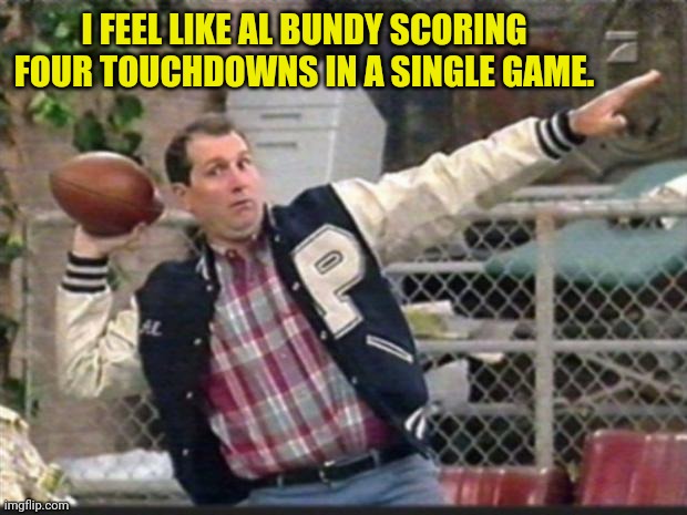 Al Bundy throwing | I FEEL LIKE AL BUNDY SCORING FOUR TOUCHDOWNS IN A SINGLE GAME. | image tagged in al bundy throwing | made w/ Imgflip meme maker