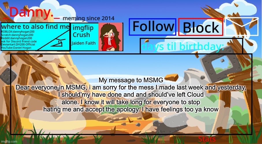 To the entirety of MSMG (doubt anybody would see it tho) | My message to MSMG
Dear everyone in MSMG, i am sorry for the mess I made last week and yesterday, I should’my have done and and should’ve left Cloud alone. I know it will take long for everyone to stop hating me and accept the apology. I have feelings too ya know | image tagged in _danny _ announcement template november 2021 | made w/ Imgflip meme maker