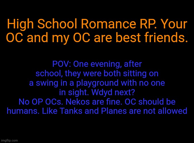 Updated roleplay | High School Romance RP. Your OC and my OC are best friends. POV: One evening, after school, they were both sitting on a swing in a playground with no one in sight. Wdyd next?
No OP OCs. Nekos are fine. OC should be humans. Like Tanks and Planes are not allowed | image tagged in blank black | made w/ Imgflip meme maker