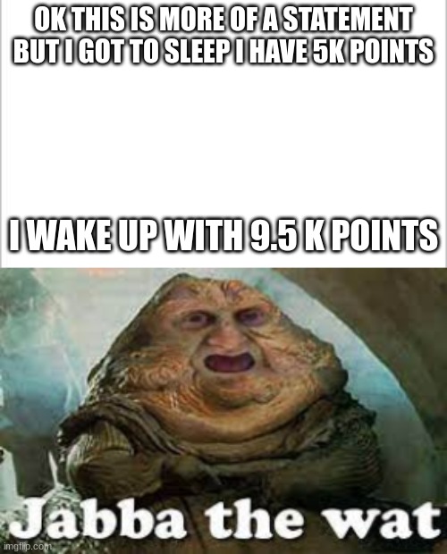 this was VERY confusing | OK THIS IS MORE OF A STATEMENT BUT I GOT TO SLEEP I HAVE 5K POINTS; I WAKE UP WITH 9.5 K POINTS | image tagged in white background,jabba the wat | made w/ Imgflip meme maker