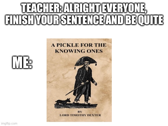 Blank White Template | TEACHER: ALRIGHT EVERYONE, FINISH YOUR SENTENCE AND BE QUITE; ME: | image tagged in blank white template,SamONellaAcademy | made w/ Imgflip meme maker